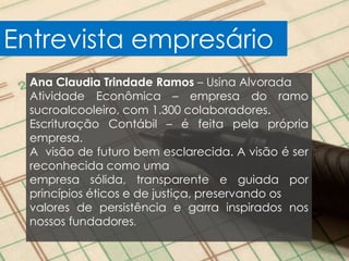 Entrevista empresário
  Ana Claudia Trindade Ramos – Usina Alvorada
  Atividade Econômica – empresa do ramo
  sucroalcooleiro, com 1.300 colaboradores.
  Escrituração Contábil – é feita pela própria
  empresa.
  A visão de futuro bem esclarecida. A visão é ser
  reconhecida como uma
  empresa sólida, transparente e guiada por
  princípios éticos e de justiça, preservando os
  valores de persistência e garra inspirados nos
  nossos fundadores.
 