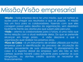 Missão/Visão empresarial
 •Missão – toda empresa deve ter uma missão, que vai nortear as
 ações para chegar aos resultados a que se propõe. A missão
 traz um foco para os colaboradores, fazendo com que eles
 consigam passar pelos desafios da organização, sem desistirem
 facilmente frente aos obstáculos que surjam pelo percurso.
 •Visão – orienta os colaboradores para o futuro, é uma visão que
 tenha relação com a atual realidade delas. Do que se pretende
 alcançar em longo prazo.         A visão descreve o que a
 organização quer realizar nos próximos anos.
 •Fluxo de Caixa – é um instrumento de análise utilizado por muitas
 empresas para a identificação do processo de circulação do
 dinheiro proveniente de suas atividades. O planejamento de
 caixa é a espinha dorsal da empresa, sem ela não se tem
 certeza quando haverá caixa suficiente para sustentar as suas
 obrigações, ou dar-lhes crédito quando se necessitar de
 financiamentos.
 