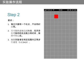 实验操作流程


 Step 2
 要求：
 1. 每次只展现一个红点，不会同时
    出现。
 2. 尽可能快速地完成触击，但并非
    在考验你的反应能力和时间，保
    持平和心态。
 3. 拇指实验者在特定范围内正常步
    行速度（1-1.5m/s）。
 
