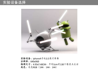 实验设备选择




    实验设备：iphone4手机3.5英寸屏幕
    分辨率：640x960
    物理尺寸：4.93x7.40CM，平均1cm有130个像素点左右
    底色：灰色RGB（144，144，144）
 