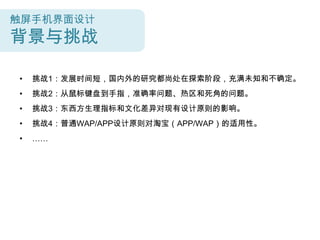 触屏手机界面设计
背景与挑战

•   挑战1：发展时间短，国内外的研究都尚处在探索阶段，充满未知和不确定。
•   挑战2：从鼠标键盘到手指，准确率问题、热区和死角的问题。
•   挑战3：东西方生理指标和文化差异对现有设计原则的影响。
•   挑战4：普通WAP/APP设计原则对淘宝（APP/WAP）的适用性。
•   ……
 