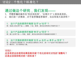 讨论2：个性化？标准化？

通过做这个研究，我们发现——
1. 不同手指的操作在“热区和死角”、“合理尺寸”上是有差异的。
2. 我们进一步猜测，对于左手和右手操作，也会有很大差异吧？

 1. 这个产品的使用环境是“左手”or“右手”？
 例：饭桌上的应用产品——微薄、小说、新闻，是否应该考虑左手操作设计？


 2. 这个产品的使用环境是“单手”or“双手”？
 例：路上应用产品——导航、微信，是否应该考虑单手拇指操作的要求？


 3. 这个页面的使用环境是“左手 or 右手 or 单手 or 双手”？
 例：手机淘宝女装频道 VS. 手机淘宝女装购买订单页，统一个产品的不同页面的设计也不
 可一概而论，设计要体贴入微。


讨论2：
应该考虑这些使用场景因素而做“个性化的有针对性的”调整吗？
还是应该保持绝对统一的标准？
 