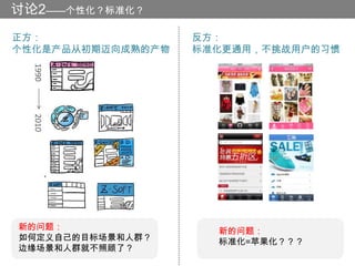 讨论2——个性化？标准化？
正方：                反方：
个性化是产品从初期迈向成熟的产物   标准化更通用，不挑战用户的习惯
  1990
  2010




新的问题：                新的问题：
如何定义自己的目标场景和人群？      标准化=苹果化？？？
边缘场景和人群就不照顾了？
 