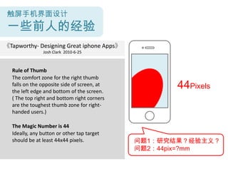触屏手机界面设计
 一些前人的经验
《Tapworthy- Designing Great iphone Apps》
               Josh Clark 2010-6-25



  Rule of Thumb
  The comfort zone for the right thumb
  falls on the opposite side of screen, at
  the left edge and bottom of the screen.
                                                    44Pixels
  ( The top right and bottom right corners
  are the toughest thumb zone for right-
  handed users.)

  The Magic Number is 44
  Ideally, any button or other tap target
  should be at least 44x44 pixels.           问题1：研究结果？经验主义？
                                             问题2：44pix=?mm
 