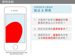 研究目的
                                            对现有的设计原则的
                                            验证 & 探索

                                            1. 中国用户的单手拇指操作热
                                               区真的是这么分布的吗？

                                            2. 热区与死角的差异有多大？

                                            3. 那使用双手，食指操作还有
                                               没有热区和死角的差异呢？




《Tap worthy- Designing Great iphone Apps》
        Page 58-62 Rule of Thumb
 