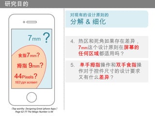 研究目的
                                            对现有的设计原则的
                                            分解 & 细化

               7mm         ?                4. 热区和死角如果存在差异，
                                               7mm这个设计原则在屏幕的
      食指7mm?                                   任何区域都适用吗？

     拇指 9mm?                                5. 单手拇指操作和双手食指操
                                               作对于控件尺寸的设计要求
   44Pixels?                                   又有什么差异？
   163 ppi screen




《Tap worthy- Designing Great iphone Apps》
    Page 62-77 The Magic Number is 44
 