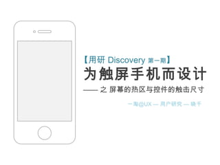 【用研 Discovery 第一期】
为触屏手机而设计
—— 之 屏幕的热区与控件的触击尺寸
         一淘@UX — 用户研究 — 晓千
 