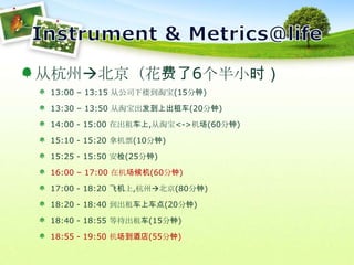 Instrument & Metrics@life从杭州北京（花费了6个半小时）13:00 – 13:15 从公司下楼到淘宝(15分钟)13:30 – 13:50 从淘宝出发到上出租车(20分钟)14:00 - 15:00 在出租车上,从淘宝<->机场(60分钟)15:10 - 15:20 拿机票(10分钟)15:25 - 15:50 安检(25分钟)16:00 – 17:00 在机场候机(60分钟)17:00 - 18:20 飞机上,杭州北京(80分钟)18:20 - 18:40 到出租车上车点(20分钟)18:40 - 18:55 等待出租车(15分钟)18:55 - 19:50 机场到酒店(55分钟)