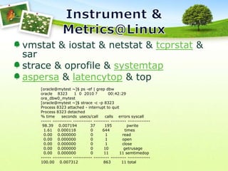 Instrument & Metrics@Linuxvmstat & iostat & netstat & tcprstat & sar strace & oprofile & systemtapaspersa & latencytop & top[oracle@mytest ~]$ ps -ef | grep dbworacle    8323     1  0  2010 ?        00:42:29 ora_dbw0_mytest[oracle@mytest ~]$ strace -c -p 8323 Process 8323 attached - interrupt to quitProcess 8323 detached% time     seconds  usecs/call     calls    errors syscall------ ----------- ----------- --------- --------- ------------- 98.39    0.007194          37       195           pwrite  1.61    0.000118           0       644           times  0.00    0.000000           0         1           read  0.00    0.000000           0         1           open  0.00    0.000000           0         1           close  0.00    0.000000           0        10           getrusage  0.00    0.000000           0        11        11 semtimedop------ ----------- ----------- --------- --------- -------------100.00    0.007312                   863        11 total