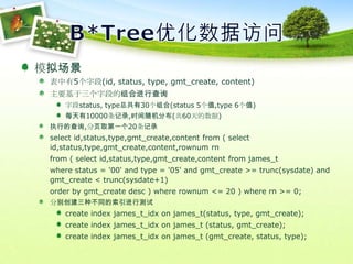B*Tree优化数据访问模拟场景表中有5个字段(id, status, type, gmt_create, content)主要基于三个字段的组合进行查询字段status, type总共有30个组合(status 5个值,type 6个值)每天有10000条记录,时间随机分布(共60天的数据)执行的查询,分页取第一个20条记录select id,status,type,gmt_create,content from ( select id,status,type,gmt_create,content,rownumrn	from ( select id,status,type,gmt_create,content from james_t	where status = '00' and type = '05' and gmt_create >= trunc(sysdate) and gmt_create < trunc(sysdate+1)	order by gmt_createdesc ) where rownum <= 20 ) where rn >= 0;分别创建三种不同的索引进行测试create index james_t_idx on james_t(status, type, gmt_create);create index james_t_idx on james_t (status, gmt_create);create index james_t_idx on james_t (gmt_create, status, type);