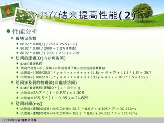 分表存储来提高性能(2)性能分析每块记录数8192 * 0.80(1) / 250 = 25.5 (主表)8192 * 0.80 / 2000 = 3.27(详情表)8192 * 0.80 / ( 2000 + 250 ) = 2.91访问的逻辑IO(内存块访问)List的查询代价访问代价为=索引头块+需访问的叶子块+需要访问的数据块.改进后=( 300/25.5 ) * y + 4 + x = 4 + x + 11.8y = 42 + 73 + 11.8 * 1.54 = 28.7 改进前=( 300/2.91 ) * y + 4 + x = 4 + x + 103.y = 4 + 7 + 103 * 1.5 = 165.5 访问涉及到的物理读(磁盘块访问)List的查询代价(逻辑IO * ( 1 – 命中率 ))改进后=28.7 * ( 1 – 0.855) = 4.305改进前=165.5 * ( 1 – 0.85 ) = 24.825访问时间(ms)改进后=逻辑IO时间+物理IO时间= 28.7  * 0.016 + 4.305 * 77 = 30.422ms改进前=逻辑IO时间+物理IO时间= 165.5  * 0.01 + 24.825 * 7 = 175.43ms右上标的内容请参见注释