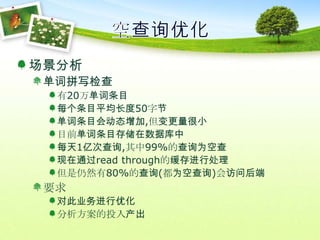 空查询优化场景分析单词拼写检查有20万单词条目每个条目平均长度50字节单词条目会动态增加,但变更量很小目前单词条目存储在数据库中每天1亿次查询,其中99%的查询为空查现在通过read through的缓存进行处理但是仍然有80%的查询(都为空查询)会访问后端要求对此业务进行优化分析方案的投入产出
