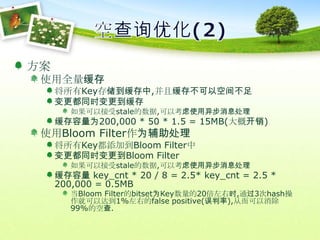 空查询优化(2)方案使用全量缓存将所有Key存储到缓存中,并且缓存不可以空间不足变更都同时变更到缓存如果可以接受stale的数据,可以考虑使用异步消息处理缓存容量为200,000 * 50 * 1.5 = 15MB(大概开销)使用Bloom Filter作为辅助处理将所有Key都添加到Bloom Filter中变更都同时变更到Bloom Filter如果可以接受stale的数据,可以考虑使用异步消息处理缓存容量 key_cnt * 20 / 8 = 2.5* key_cnt = 2.5 * 200,000 = 0.5MB当Bloom Filter的bitset为Key数量的20倍左右时,通过3次hash操作就可以达到1%左右的false positive(误判率),从而可以消除99%的空查.