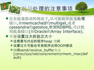 批量处理的注意事项在有批量需求的情况下,尽可能提供批量处理接口,如memcached的multiget,或者cassandra的getslice,针对RDBMS,可以使用批量接口(如Oracle的Array Interface).不要设置过大的批次大小这需要与对应的程序heap 空间设置过大可能会导致程序出现OOM错误网络send/receive_buffer大小(/proc/sys/net/core/wmem|rmem_max|default)
