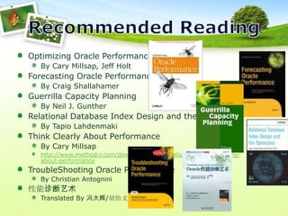 Recommended ReadingOptimizing Oracle PerformanceBy Cary Millsap, Jeff HoltForecasting Oracle PerformanceBy Craig ShallahamerGuerrilla Capacity PlanningBy Neil J. GuntherRelational Database Index Design and the OptimizersBy TapioLahdenmakiThink Clearly About PerformanceBy Cary Millsaphttp://www.method-r.com/downloads/doc_details/44-thinking-clearly-about-performanceTroubleShooting Oracle PerformanceBy Christian Antognini性能诊断艺术Translated By 冯大辉/胡怡文/童家旺