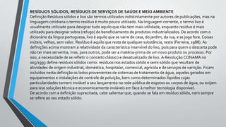 RESÍDUOS SÓLIDOS, RESÍDUOS DE SERVIÇOS DE SAÚDE E MEIO AMBIENTE
Definição Resíduos sólidos e lixo são termos utilizados indistintamente por autores de publicações, mas na
linguagem cotidiana o termo resíduo é muito pouco utilizado. Na linguagem corrente, o termo lixo é
usualmente utilizado para designar tudo aquilo que não tem mais utilidade, enquanto resíduo é mais
utilizado para designar sobra (refugo) do beneficiamento de produtos industrializados. De acordo com o
dicionário da língua portuguesa, lixo é aquilo que se varre de casa, do jardim, da rua, e se joga fora. Coisas
inúteis, velhas, sem valor. Resíduo é aquilo que resta de qualquer substância, resto (Ferreira, 1988). As
definições acima mostram a relatividade da característica inservível do lixo, pois para quem o descarta pode
não ter mais serventia, mas, para outros, pode ser a matéria-prima de um novo produto ou processo. Por
isso, a necessidade de se refletir o conceito clássico e desatualizado de lixo. A Resolução CONAMA no
005/1993 define resíduos sólidos como: resíduos nos estados sólido e semi-sólido que resultam de
atividades de origem industrial, doméstica, hospitalar, comercial, agrícola e de serviços de varrição. Ficam
incluídos nesta definição os lodos provenientes de sistemas de tratamento de água, aqueles gerados em
equipamentos e instalações de controle de poluição, bem como determinados líquidos cujas
particularidades tornem inviável o seu lançamento na rede pública de esgotos ou corpos de água, ou exijam
para isso soluções técnica e economicamente inviáveis em face à melhor tecnologia disponível.
De acordo com a definição supracitada, cabe salientar que, quando se fala em resíduo sólido, nem sempre
se refere ao seu estado sólido.
 