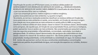 Classificação De acordo com IPT/Cempre (2000), os resíduos sólidos podem ser
GERENCIAMENTO DOS RESÍDUOS DE SERVIÇOS DE SAÚDE 19 2. RESÍDUOS SÓLIDOS,
RESÍDUOS DE SERVIÇOS DE SAÚDE E MEIO AMBIENTE II classificados de várias formas:
1) por sua natureza física: seco ou molhado;
2) por sua composição química: matéria orgânica e matéria inorgânica;
3) pelos riscos potenciais ao meio ambiente; e 4) quanto à origem.
No entanto, as normas e resoluções existentes classificam os resíduos sólidos em função dos
riscos potenciais ao meio ambiente e à saúde, como também, em função da natureza e origem.
Com relação aos riscos potenciais ao meio ambiente e à saúde pública a NBR 10.004/2004
classifica os resíduos sólidos em duas classes: classe I e classe II. Os resíduos classe I, denominados
como perigosos, são aqueles que, em função de suas propriedades físicas, químicas ou biológicas,
podem apresentar riscos à saúde e ao meio ambiente. São caracterizados por possuírem uma ou
mais das seguintes propriedades: inflamabilidade, corrosividade, reatividade, toxicidade e
patogenecidade. Os resíduos classe II denominados não perigosos são subdivididos em duas
classes: classe II-A e classe II-B. Os resíduos classe II-A - não inertes podem ter as seguintes
propriedades: biodegradabilidade, combustibilidade ou solubilidade em água. Os resíduos classe
II-B - inertes não apresentam nenhum de seus constituintes solubilizados a concentrações
superiores aos padrões de potabilidade de água, com exceção dos aspectos cor, turbidez, dureza e
sabor.
 