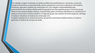Com relação a origem e natureza, os resíduos sólidos são classificados em: domiciliar, comercial,
varrição e feiras livres, serviços de saúde, portos, aeroportos e terminais rodoviários e ferroviários,
industriais, agrícolas e resíduos de construção civil. Com relação à responsabilidade pelo
gerenciamento dos resíduos sólidos pode-se agrupá-los em dois grandes grupos. O primeiro grupo
refere-se aos resíduos sólidos urbanos, compreendido pelos: O resíduos domésticos ou residenciais; O
resíduos comerciais; O resíduos públicos. O segundo grupo, dos resíduos de fontes especiais, abrange:
O resíduos industriais; O resíduos da construção civil;
O rejeitos radioativos; O resíduos de portos, aeroportos e terminais rodoferroviários; O resíduos
agrícolas; O resíduos de serviços de saúde.
 