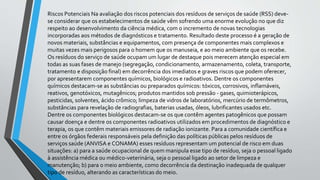 Riscos Potenciais Na avaliação dos riscos potenciais dos resíduos de serviços de saúde (RSS) deve-
se considerar que os estabelecimentos de saúde vêm sofrendo uma enorme evolução no que diz
respeito ao desenvolvimento da ciência médica, com o incremento de novas tecnologias
incorporadas aos métodos de diagnósticos e tratamento. Resultado deste processo é a geração de
novos materiais, substâncias e equipamentos, com presença de componentes mais complexos e
muitas vezes mais perigosos para o homem que os manuseia, e ao meio ambiente que os recebe.
Os resíduos do serviço de saúde ocupam um lugar de destaque pois merecem atenção especial em
todas as suas fases de manejo (segregação, condicionamento, armazenamento, coleta, transporte,
tratamento e disposição final) em decorrência dos imediatos e graves riscos que podem oferecer,
por apresentarem componentes químicos, biológicos e radioativos. Dentre os componentes
químicos destacam-se as substâncias ou preparados químicos: tóxicos, corrosivos, inflamáveis,
reativos, genotóxicos, mutagênicos; produtos mantidos sob pressão - gases, quimioterápicos,
pesticidas, solventes, ácido crômico; limpeza de vidros de laboratórios, mercúrio de termômetros,
substâncias para revelação de radiografias, baterias usadas, óleos, lubrificantes usados etc.
Dentre os componentes biológicos destacam-se os que contêm agentes patogênicos que possam
causar doença e dentre os componentes radioativos utilizados em procedimentos de diagnóstico e
terapia, os que contêm materiais emissores de radiação ionizante. Para a comunidade científica e
entre os órgãos federais responsáveis pela definição das políticas públicas pelos resíduos de
serviços saúde (ANVISA e CONAMA) esses resíduos representam um potencial de risco em duas
situações: a) para a saúde ocupacional de quem manipula esse tipo de resíduo, seja o pessoal ligado
à assistência médica ou médico-veterinária, seja o pessoal ligado ao setor de limpeza e
manutenção; b) para o meio ambiente, como decorrência da destinação inadequada de qualquer
tipo de resíduo, alterando as características do meio.
 