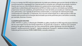 O risco no manejo dos RSS está principalmente vinculado aos acidentes que ocorrem devido às falhas no
acondicionamento e segregação dos materiais perfuro-cortantes sem utilização de proteção mecânica.
Quanto aos riscos ao meio ambiente destaca-se o potencial de contaminação do solo, das águas
superficiais e subterrâneas pelo lançamento de RSS em lixões ou aterros controlados que também
proporciona riscos aos catadores, principalmente por meio de lesões provocadas por materiais cortantes
e/ou perfurantes, e por ingestão de alimentos contaminados, ou aspiração de material particulado
contaminado em suspensão. E, finalmente, há o risco de contaminação do ar, dada quando os RSS são
tratados pelo processo de incineração descontrolado que emite poluentes para a atmosfera contendo,
por exemplo, dioxinas e furanos.
CLASSIFICAÇÃO DOS RSS
A RDC ANVISA no 306/04 e a Resolução CONAMA no 358/05 classificam os RSS segundo grupos distintos
de risco que exigem formas de manejo específicas. Os grupos são: O grupo A - resíduos com a possível
presença de agentes biológicos que, por suas características, podem apresentar risco de infecção; O
grupo B - resíduos químicos; O grupo C - rejeitos radioativos; O grupo D - resíduos comuns; O grupo E -
materiais perfurocortantes (PARA SABER MAIS, consulte o anexo 2).
 