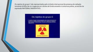 Os rejeitos do grupo C são representados pelo símbolo internacional de presença de radiação
ionizante (trifólio de cor magenta) em rótulos de fundo amarelo e contornos pretos, acrescido da
expressão MATERIAL RADIOATIVO.
 
