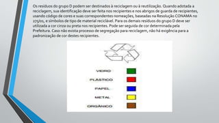 Os resíduos do grupo D podem ser destinados à reciclagem ou à reutilização. Quando adotada a
reciclagem, sua identificação deve ser feita nos recipientes e nos abrigos de guarda de recipientes,
usando código de cores e suas correspondentes nomeações, baseadas na Resolução CONAMA no
275/01, e símbolos de tipo de material reciclável. Para os demais resíduos do grupo D deve ser
utilizada a cor cinza ou preta nos recipientes. Pode ser seguida de cor determinada pela
Prefeitura. Caso não exista processo de segregação para reciclagem, não há exigência para a
padronização de cor destes recipientes.
 