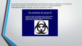Os produtos do grupo E são identificados pelo símbolo de substância infectante, com rótulos de
fundo branco, desenho e contornos pretos, acrescido da inscrição de RESÍDUO
PERFUROCORTANTE, indicando o risco que apresenta o resíduo.
 