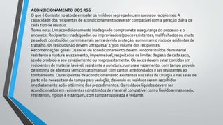 ACONDICIONAMENTO DOS RSS
O que é Consiste no ato de embalar os resíduos segregados, em sacos ou recipientes. A
capacidade dos recipientes de acondicionamento deve ser compatível com a geração diária de
cada tipo de resíduo.
Tome nota: Um acondicionamento inadequado compromete a segurança do processo e o
encarece. Recipientes inadequados ou improvisados (pouco resistentes, mal fechados ou muito
pesados), construídos com materiais sem a devida proteção, aumentam o risco de acidentes de
trabalho. Os resíduos não devem ultrapassar 2/3 do volume dos recipientes.
Recomendações gerais Os sacos de acondicionamento devem ser constituídos de material
resistente a ruptura e vazamento, impermeável, respeitados os limites de peso de cada saco,
sendo proibido o seu esvaziamento ou reaproveitamento. Os sacos devem estar contidos em
recipientes de material lavável, resistente a punctura, ruptura e vazamento, com tampa provida
de sistema de abertura sem contato manual, com cantos arredondados e ser resistentes ao
tombamento. Os recipientes de acondicionamento existentes nas salas de cirurgia e nas salas de
parto não necessitam de tampa para vedação, devendo os resíduos serem recolhidos
imediatamente após o término dos procedimentos. Os resíduos líquidos devem ser
acondicionados em recipientes constituídos de material compatível com o líquido armazenado,
resistentes, rígidos e estanques, com tampa rosqueada e vedante.
 