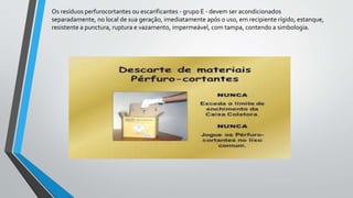 Os resíduos perfurocortantes ou escarificantes - grupo E - devem ser acondicionados
separadamente, no local de sua geração, imediatamente após o uso, em recipiente rígido, estanque,
resistente a punctura, ruptura e vazamento, impermeável, com tampa, contendo a simbologia.
 