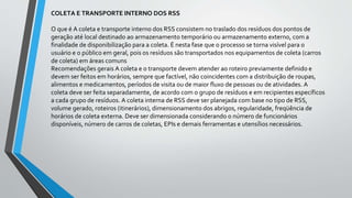 COLETA E TRANSPORTE INTERNO DOS RSS
O que é A coleta e transporte interno dos RSS consistem no traslado dos resíduos dos pontos de
geração até local destinado ao armazenamento temporário ou armazenamento externo, com a
finalidade de disponibilização para a coleta. É nesta fase que o processo se torna visível para o
usuário e o público em geral, pois os resíduos são transportados nos equipamentos de coleta (carros
de coleta) em áreas comuns
Recomendações gerais A coleta e o transporte devem atender ao roteiro previamente definido e
devem ser feitos em horários, sempre que factível, não coincidentes com a distribuição de roupas,
alimentos e medicamentos, períodos de visita ou de maior fluxo de pessoas ou de atividades. A
coleta deve ser feita separadamente, de acordo com o grupo de resíduos e em recipientes específicos
a cada grupo de resíduos. A coleta interna de RSS deve ser planejada com base no tipo de RSS,
volume gerado, roteiros (itinerários), dimensionamento dos abrigos, regularidade, freqüência de
horários de coleta externa. Deve ser dimensionada considerando o número de funcionários
disponíveis, número de carros de coletas, EPIs e demais ferramentas e utensílios necessários.
 