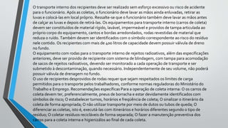 O transporte interno dos recipientes deve ser realizado sem esforço excessivo ou risco de acidente
para o funcionário. Após as coletas, o funcionário deve lavar as mãos ainda enluvadas, retirar as
luvas e colocá-las em local próprio. Ressalte-se que o funcionário também deve lavar as mãos antes
de calçar as luvas e depois de retirá-las. Os equipamentos para transporte interno (carros de coleta)
devem ser constituídos de material rígido, lavável, impermeável e providos de tampa articulada ao
próprio corpo do equipamento, cantos e bordas arredondados, rodas revestidas de material que
reduza o ruído. Também devem ser identificados com o símbolo correspondente ao risco do resíduo
nele contido. Os recipientes com mais de 400 litros de capacidade devem possuir válvula de dreno
no fundo.
O equipamento com rodas para o transporte interno de rejeitos radioativos, além das especificações
anteriores, deve ser provido de recipiente com sistema de blindagem, com tampa para acomodação
de sacos de rejeitos radioativos, devendo ser monitorado a cada operação de transporte e ser
submetido à descontaminação, quando necessário. Independentemente de seu volume, não poderá
possuir válvula de drenagem no fundo.
O uso de recipientes desprovidos de rodas requer que sejam respeitados os limites de carga
permitidos para o transporte pelos trabalhadores, conforme normas reguladoras do Ministério do
Trabalho e Emprego. Recomendações específicas Para a operação de coleta interna: O os carros de
coleta devem ter, preferencialmente, pneus de borracha e estar devidamente identificados com
símbolos de risco; O estabelecer turnos, horários e freqüência de coleta; O sinalizar o itinerário da
coleta de forma apropriada; O não utilizar transporte por meio de dutos ou tubos de queda; O
diferenciar as coletas, isto é, executá-las com itinerários e horários diferentes segundo o tipo de
resíduo; O coletar resíduos recicláveis de forma separada; O fazer a manutenção preventiva dos
carros para a coleta interna e higienizálos ao final de cada coleta.
 