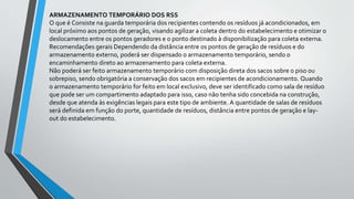 ARMAZENAMENTO TEMPORÁRIO DOS RSS
O que é Consiste na guarda temporária dos recipientes contendo os resíduos já acondicionados, em
local próximo aos pontos de geração, visando agilizar a coleta dentro do estabelecimento e otimizar o
deslocamento entre os pontos geradores e o ponto destinado à disponibilização para coleta externa.
Recomendações gerais Dependendo da distância entre os pontos de geração de resíduos e do
armazenamento externo, poderá ser dispensado o armazenamento temporário, sendo o
encaminhamento direto ao armazenamento para coleta externa.
Não poderá ser feito armazenamento temporário com disposição direta dos sacos sobre o piso ou
sobrepiso, sendo obrigatória a conservação dos sacos em recipientes de acondicionamento. Quando
o armazenamento temporário for feito em local exclusivo, deve ser identificado como sala de resíduo
que pode ser um compartimento adaptado para isso, caso não tenha sido concebida na construção,
desde que atenda às exigências legais para este tipo de ambiente. A quantidade de salas de resíduos
será definida em função do porte, quantidade de resíduos, distância entre pontos de geração e lay-
out do estabelecimento.
 