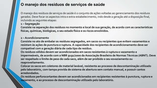 O manejo dos resíduos de serviços de saúde
O manejo dos resíduos de serviços de saúde é o conjunto de ações voltadas ao gerenciamento dos resíduos
gerados. Deve focar os aspectos intra e extra-estabelecimento, indo desde a geração até a disposição final,
incluindo as seguintes etapas:
1 – Segregação
Consiste na separação dos resíduos no momento e local de sua geração, de acordo com as características
físicas, químicas, biológicas, o seu estado físico e os riscos envolvidos.
2 – Acondicionamento
Consiste no ato de embalar os resíduos segregados, em sacos ou recipientes que evitem vazamentos e
resistam às ações de punctura e ruptura. A capacidade dos recipientes de acondicionamento deve ser
compatível com a geração diária de cada tipo de resíduo.
Os resíduos sólidos devem ser acondicionados em sacos resistentes à ruptura e vazamento e
impermeáveis, de acordo com a NBR 9191/2000 da Associação Brasileira de Normas Técnicas (ABNT). Deve
ser respeitado o limite de peso de cada saco, além de ser proibido o seu esvaziamento ou
reaproveitamento.
Colocar os sacos em coletores de material lavável, resistente ao processo de descontaminação utilizado
pelo laboratório, com tampa provida de sistema de abertura sem contato manual, e possuir cantos
arredondados.
Os resíduos perfurocortantes devem ser acondicionados em recipientes resistentes à punctura, ruptura e
vazamento, e ao processo de descontaminação utilizado pelo laboratório.
 