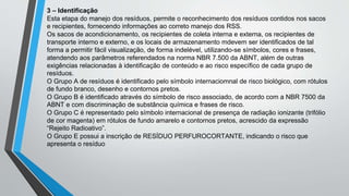 3 – Identificação
Esta etapa do manejo dos resíduos, permite o reconhecimento dos resíduos contidos nos sacos
e recipientes, fornecendo informações ao correto manejo dos RSS.
Os sacos de acondicionamento, os recipientes de coleta interna e externa, os recipientes de
transporte interno e externo, e os locais de armazenamento mdevem ser identificados de tal
forma a permitir fácil visualização, de forma indelével, utilizando-se símbolos, cores e frases,
atendendo aos parâmetros referendados na norma NBR 7.500 da ABNT, além de outras
exigências relacionadas à identificação de conteúdo e ao risco específico de cada grupo de
resíduos.
O Grupo A de resíduos é identificado pelo símbolo internaciomnal de risco biológico, com rótulos
de fundo branco, desenho e contornos pretos.
O Grupo B é identificado através do símbolo de risco associado, de acordo com a NBR 7500 da
ABNT e com discriminação de substância química e frases de risco.
O Grupo C é representado pelo símbolo internacional de presença de radiação ionizante (trifólio
de cor magenta) em rótulos de fundo amarelo e contornos pretos, acrescido da expressão
“Rejeito Radioativo”.
O Grupo E possui a inscrição de RESÍDUO PERFUROCORTANTE, indicando o risco que
apresenta o resíduo
 