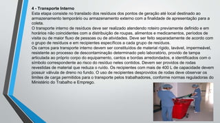 4 - Transporte Interno
Esta etapa consiste no translado dos resíduos dos pontos de geração até local destinado ao
armazenamento temporário ou armazenamento externo com a finalidade de apresentação para a
coleta.
O transporte interno de resíduos deve ser realizado atendendo roteiro previamente definido e em
horários não coincidentes com a distribuição de roupas, alimentos e medicamentos, períodos de
visita ou de maior fluxo de pessoas ou de atividades. Deve ser feito separadamente de acordo com
o grupo de resíduos e em recipientes específicos a cada grupo de resíduos.
Os carros para transporte interno devem ser constituídos de material rígido, lavável, impermeável,
resistente ao processo de descontaminação determinado pelo laboratório, provido de tampa
articulada ao próprio corpo do equipamento, cantos e bordas arredondados, e identificados com o
símbolo correspondente ao risco do resíduo neles contidos. Devem ser providos de rodas
revestidas de material que reduza o ruído. Os recipientes com mais de 400 L de capacidade devem
possuir válvula de dreno no fundo. O uso de recipientes desprovidos de rodas deve observar os
limites de carga permitidos para o transporte pelos trabalhadores, conforme normas reguladoras do
Ministério do Trabalho e Emprego.
 