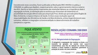 Considerando esses conceitos, foram publicadas as Resoluções RDC ANVISA no 306/04 e
CONAMA no 358/05 que dispõem, respectivamente, sobre o gerenciamento interno e externo
dos RSS. Dentre os vários pontos importantes das resoluções destaca-se a importância dada à
segregação na fonte, à orientação para os resíduos que necessitam de tratamento e à
possibilidade de solução diferenciada para disposição final, desde que aprovada pelos Órgãos de
Meio Ambiente, Limpeza Urbana e de Saúde. Embora essas resoluções sejam de
responsabilidades dos Ministérios da Saúde e do Meio Ambiente, ambos hegemônicos em seus
conceitos, refletem a integração e a transversalidade no desenvolvimento de trabalhos
complexos e urgentes.
 
