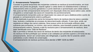 5 - Armazenamento Temporário
Consiste na guarda temporária dos recipientes contendo os resíduos já acondicionados, em local
próximo aos pontos de geração, visando agilizar a coleta dentro do estabelecimento e otimizar o
deslocamento entre os pontos geradores e o ponto destinado à apresentação para coleta externa.
Não pode ser feito armazenamento temporário com disposição direta dos sacos sobre o piso, sendo
obrigatória a conservação dos sacos em recipientes de acondicionamento.
O armazenamento temporário pode ser dispensado nos casos em que a distância entre o ponto de
geração e o armazenamento externo justifiquem.
A área destinada à guarda dos carros de transporte interno de resíduos deve ter pisos e paredes
lisas, laváveis e resistentes ao processo de descontaminação utilizado. O piso deve, ainda, ser
resistente ao tráfego dos carros coletores. Deve possuir ponto de iluminação artificial e área
suficiente para armazenar, no mínimo, dois carros coletores, para translado posterior até a área de
armazenamento externo. Quando a sala for exclusiva para o armazenamento de resíduos, deve
estar identificada como “Sala de Resíduos”.
Não é permitida a retirada dos sacos de resíduos de dentro dos recipientes ali estacionados.
Os resíduos de fácil putrefação que venham a ser coletados por período superior a 24 horas de seu
armazenamento, devem ser conservados sob refrigeração, e quando não for possível, serem
submetidos a outro método de conservação.
O armazenamento de resíduos químicos deve atender à NBR 12235 da ABNT.
 