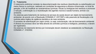 6 – Tratamento
O tratamento preliminar consiste na descontaminação dos resíduos (desinfecção ou esterilização) por
meios físicos ou químicos, realizado em condições de segurança e eficácia comprovada, no local de
geração, a fim de modificar as características químicas, físicas ou biológicas dos resíduos e promover
a redução, a eliminação ou a neutralização dos agentes nocivos à saúde humana, animal e ao
ambiente.
Os sistemas para tratamento de resíduos de serviços de saúde devem ser objeto de licenciamento
ambiental, de acordo com a Resolução CONAMA nº. 237/1997 e são passíveis de fiscalização e de
controle pelos órgãos de vigilância sanitária e de meio ambiente.
O processo de esterilização por vapor úmido, ou seja, autoclavação, não de licenciamento ambiental.
A eficácia do processo deve ser feita através de controles químicos e biológicos, periódicos, e devem
ser registrados.
Os sistemas de tratamento térmico por incineração devem obedecer ao estabelecido na Resolução
CONAMA nº. 316/2002.
 
