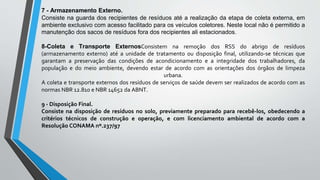 7 - Armazenamento Externo.
Consiste na guarda dos recipientes de resíduos até a realização da etapa de coleta externa, em
ambiente exclusivo com acesso facilitado para os veículos coletores. Neste local não é permitido a
manutenção dos sacos de resíduos fora dos recipientes ali estacionados.
8-Coleta e Transporte ExternosConsistem na remoção dos RSS do abrigo de resíduos
(armazenamento externo) até a unidade de tratamento ou disposição final, utilizando-se técnicas que
garantam a preservação das condições de acondicionamento e a integridade dos trabalhadores, da
população e do meio ambiente, devendo estar de acordo com as orientações dos órgãos de limpeza
urbana.
A coleta e transporte externos dos resíduos de serviços de saúde devem ser realizados de acordo com as
normas NBR 12.810 e NBR 14652 da ABNT.
9 - Disposição Final.
Consiste na disposição de resíduos no solo, previamente preparado para recebê-los, obedecendo a
critérios técnicos de construção e operação, e com licenciamento ambiental de acordo com a
Resolução CONAMA nº.237/97
 