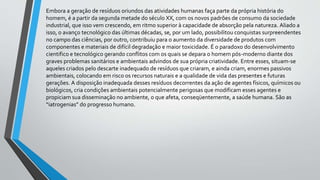 Embora a geração de resíduos oriundos das atividades humanas faça parte da própria história do
homem, é a partir da segunda metade do século XX, com os novos padrões de consumo da sociedade
industrial, que isso vem crescendo, em ritmo superior à capacidade de absorção pela natureza. Aliado a
isso, o avanço tecnológico das últimas décadas, se, por um lado, possibilitou conquistas surpreendentes
no campo das ciências, por outro, contribuiu para o aumento da diversidade de produtos com
componentes e materiais de difícil degradação e maior toxicidade. É o paradoxo do desenvolvimento
cientifico e tecnológico gerando conflitos com os quais se depara o homem pós-moderno diante dos
graves problemas sanitários e ambientais advindos de sua própria criatividade. Entre esses, situam-se
aqueles criados pelo descarte inadequado de resíduos que criaram, e ainda criam, enormes passivos
ambientais, colocando em risco os recursos naturais e a qualidade de vida das presentes e futuras
gerações. A disposição inadequada desses resíduos decorrentes da ação de agentes físicos, químicos ou
biológicos, cria condições ambientais potencialmente perigosas que modificam esses agentes e
propiciam sua disseminação no ambiente, o que afeta, conseqüentemente, a saúde humana. São as
“iatrogenias” do progresso humano.
 