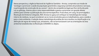 Nessa perspectiva, a Agência Nacional da Vigilância Sanitária - Anvisa, cumprindo sua missão de
“proteger e promover a saúde da população garantindo a segurança sanitária de produtos e serviços,
e participando da construção de seu acesso”, dentro da competência legal que lhe é atribuída pela
Lei no 9782/99, chamou para si esta responsabilidade e passou a promover um grande debate
público para orientar a publicação de uma norma específica. Fruto disso, em 2003, foi promulgada a
Resolução de Diretoria Colegiada, RDC Anvisa no 33/03 com enfoque na metodologia de manejo
interno de resíduos, na qual consideram-se os riscos envolvidos para os trabalhadores, para a saúde e
para o meio ambiente. A adoção dessa metodologia de análise de risco resultou na classificação e na
definição de regras de manejo que, entretanto, não se harmonizavam com as orientações da área
ambiental estabelecidas na Resolução CONAMA no 283/01.
 