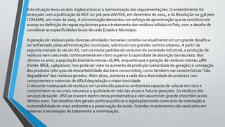 Esta situação levou os dois órgãos a buscar a harmonização das regulamentações. O entendimento foi
alcançado com a publicação da RDC no 306 pela ANVISA, em dezembro de 2004, e da Resolução no 358 pelo
CONAMA, em maio de 2005. A sincronização demandou um esforço de aproximação que se constituiu em
avanço na definição de regras equânimes para o tratamento dos resíduos sólidos no País, com o desafio de
considerar as especificidades locais de cada Estado e Município.
A geração de resíduos pelas diversas atividades humanas constitui-se atualmente em um grande desafio a
ser enfrentado pelas administrações municipais, sobretudo nos grandes centros urbanos. A partir da
segunda metade do século XX, com os novos padrões de consumo da sociedade industrial, a produção de
resíduos vem crescendo continuamente em ritmo superior à capacidade de absorção da natureza. Nos
últimos 10 anos, a população brasileira cresceu 16,8%, enquanto que a geração de resíduos cresceu 48%
(Fonte: IBGE, 1989/2000). Isso pode ser visto no aumento da produção (velocidade de geração) e concepção
dos produtos (alto grau de descartabilidade dos bens consumidos), como também nas características "não
degradáveis" dos resíduos gerados. Além disso, aumenta a cada dia a diversidade de produtos com
componentes e materiais de difícil degradação e maior toxicidade
O descarte inadequado de resíduos tem produzido passivos ambientais capazes de colocar em risco e
comprometer os recursos naturais e a qualidade de vida das atuais e futuras gerações. Os resíduos dos
serviços de saúde - RSS se inserem dentro desta problemática e vêm assumindo grande importância nos
últimos anos. Tais desafios têm gerado políticas públicas e legislações tendo como eixo de orientação a
sustentabilidade do meio ambiente e a preservação da saúde. Grandes investimentos são realizados em
sistemas e tecnologias de tratamento e minimização.
 