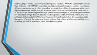 No Brasil, órgãos como a Agência Nacional de Vigilância Sanitária - ANVISA e o Conselho Nacional do
Meio Ambiente - CONAMA têm assumido o papel de orientar, definir regras e regular a conduta dos
diferentes agentes, no que se refere à geração e ao manejo dos resíduos de serviços de saúde, com o
objetivo de preservar a saúde e o meio ambiente, garantindo a sua sustentabilidade. Desde o início
da década de 90, vêm empregando esforços no sentido da correta gestão, do correto gerenciamento
dos resíduos de serviços de saúde e da responsabilização do gerador. Um marco deste esforço foi a
publicação da Resolução CONAMA no 005/93, que definiu a obrigatoriedade dos serviços de saúde
elaborarem o Plano de Gerenciamento de seus resíduos. Este esforço se reflete, na atualidade, com
as publicações da RDC ANVISA no 306/04 e CONAMA no 358/05.
 