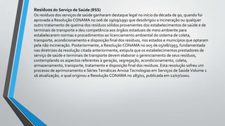 Resíduos do Serviço de Saúde (RSS)
Os resíduos dos serviços de saúde ganharam destaque legal no início da década de 90, quando foi
aprovada a Resolução CONAMA no 006 de 19/09/1991 que desobrigou a incineração ou qualquer
outro tratamento de queima dos resíduos sólidos provenientes dos estabelecimentos de saúde e de
terminais de transporte e deu competência aos órgãos estaduais de meio ambiente para
estabelecerem normas e procedimentos ao licenciamento ambiental do sistema de coleta,
transporte, acondicionamento e disposição final dos resíduos, nos estados e municípios que optaram
pela não incineração. Posteriormente, a Resolução CONAMA no 005 de 05/08/1993, fundamentada
nas diretrizes da resolução citada anteriormente, estipula que os estabelecimentos prestadores de
serviço de saúde e terminais de transporte devem elaborar o gerenciamento de seus resíduos,
contemplando os aspectos referentes à geração, segregação, acondicionamento, coleta,
armazenamento, transporte, tratamento e disposição final dos resíduos. Esta resolução sofreu um
processo de aprimoramento e Séries Temáticas Anvisa Tecnologias em Serviços de Saúde Volume 1
16 atualização, o qual originou a Resolução CONAMA no 283/01, publicada em 12/07/2001.
 