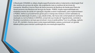 A Resolução CONAMA no 283/01 dispõe especificamente sobre o tratamento e destinação final
dos resíduos de serviços de saúde, não englobando mais os resíduos de terminais de
transporte. Modifica o termo Plano de Gerenciamento de Resíduos da Saúde para Plano de
Gerenciamento dos Resíduos de Serviços de Saúde - PGRSS. Impõe responsabilidade aos
estabelecimentos de saúde em operação e àqueles a serem implantados, para implementarem
o PGRSS. Define os procedimentos gerais para o manejo dos resíduos a serem adotados na
ocasião da elaboração do plano, o que, desde então, não havia sido contemplado em nenhuma
resolução ou norma federal. A ANVISA, cumprindo sua missão de "regulamentar, controlar e
fiscalizar os produtos e serviços que envolvam riscos à saúde pública" (Lei no 9.782/99, capítulo
II, art. 8º), também chamou para si esta responsabilidade e passou a promover um grande
debate público para orientar a publicação de uma resolução específica.
 