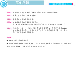其他问题                   推推用户研究报告-2011.11




问题1：长比例图片高度被压缩，缩略图显示不清楚，影响用户体验。
问题2：搜索之针对店铺，不针对机构。

问题3：推推的活动卖家发货速度慢。
问题4：希望推推推商品推荐规则能优化。
    （“希望有一定口碑的产品。很多商品下面的商品评价和销量均为0。”）

问题5： 继续添加的账号的刺激点。用户喜欢推推的理由之一是推推并非像taobao
     网般存在海量信息，一方面，发展下去用户关注的账号数量会到达一个上
     限，如何刺激他们持续关注。


问题6：
• 调研用户对二手的兴趣度低。
• 对淘宝购物问答尚未形成心理预期，用户仍然停留在搜索引擎问答的意识，要转移这
部分用户难度很大。（可参考淘吧打听的相关经验）
 