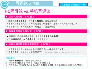 写评论 之 问题                     推推用户研究报告-2011.11



PC写评论 VS. 手机写评论
 互动气氛问题 （PC胜）
 • 推推评论单项不互动，用户看不到回复，没有互动气氛
 “自己的信息会被淹没，不知道有没有人回复过我；看不到别人回复的信息。”
 “推推上评论，都是大家发一下都过去了，没办法讨论。”

 由踩楼连带引起的问题 （PC胜）

     • 踩楼时，评论信息跟新过快，发送后找不到自己的楼层。
     • 手机网络速度、打字速度都慢，抢不到楼。

 内容兴趣问题和观点相似问题 （PC胜）

 “都是上商品信息，真正感兴趣要买的不多，也没有评论的必要。”
 “很多人都有一样的观点，就不想评了”（所以有顶踩？支持反对？喜欢不喜欢等方式的出现？）

用研建议
1.    增加回复提醒功能，调动推推的互动气氛。
2.    评论发布后锚点至发布的楼层，或提示发布楼层信息。
3.    可考虑增加“顶/踩/喜欢/不喜欢/支持”等便捷评论功能，避免观点相似影响到部分用户禁言。
 