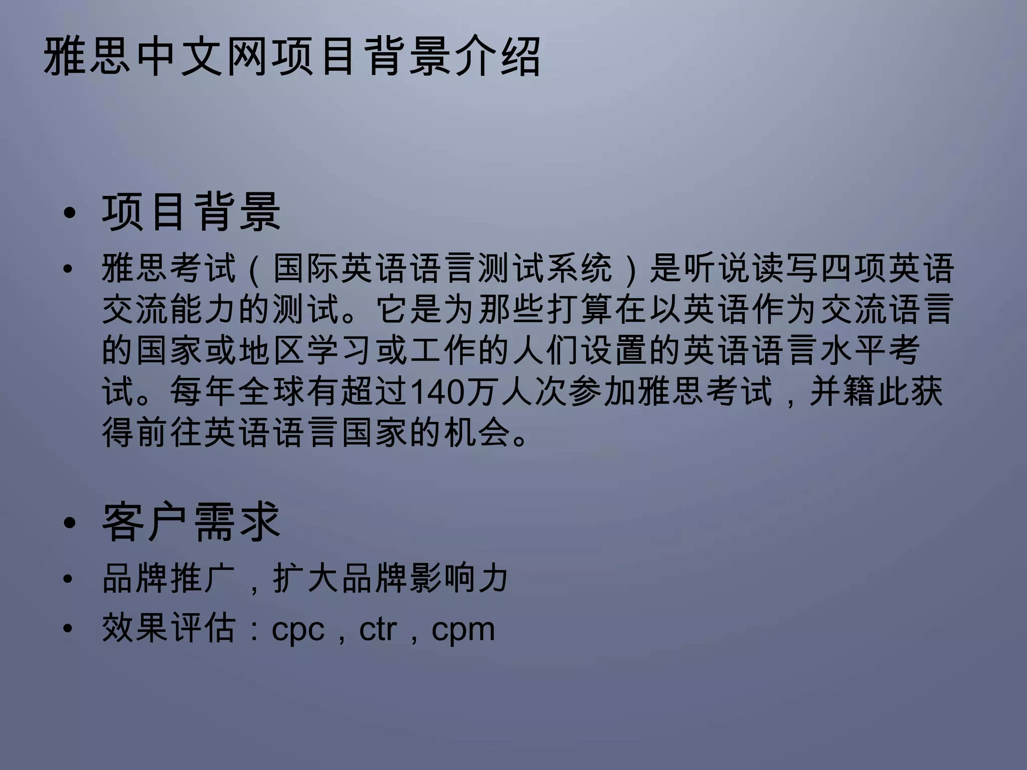 雅思中文网项目背景介绍


• 项目背景
• 雅思考试（国际英语语言测试系统）是听说读写四项英语
  交流能力的测试。它是为那些打算在以英语作为交流语言
  的国家或地区学习或工作的人们设置的英语语言水平考
  试。每年全球有超过140万人次参加雅思考试，并籍此获
  得前往英语语言国家的机会。

• 客户需求
• 品牌推广，扩大品牌影响力
• 效果评估：cpc，ctr，cpm
 