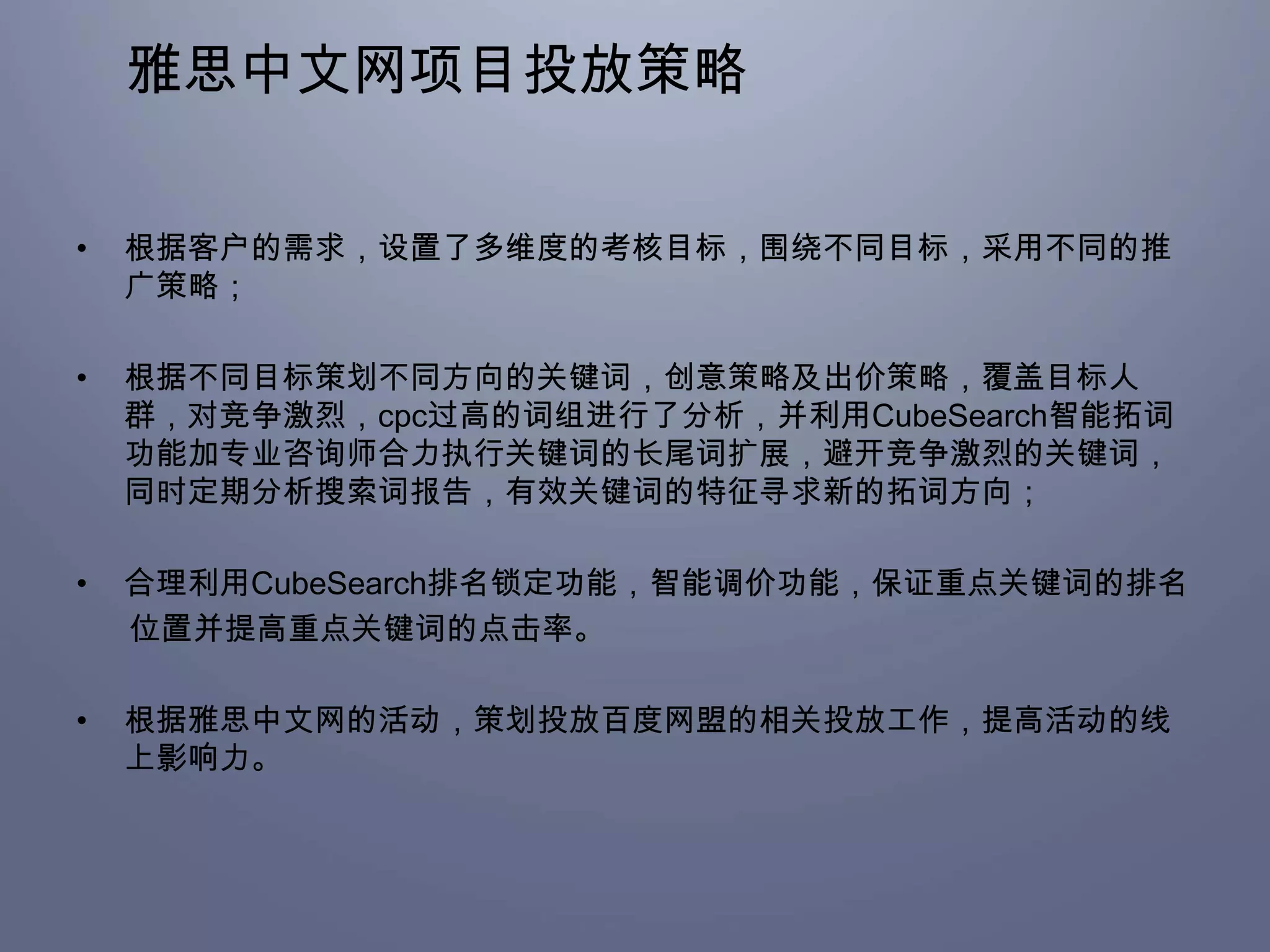 雅思中文网项目投放策略

•   根据客户的需求，设置了多维度的考核目标，围绕不同目标，采用不同的推
    广策略；

•   根据不同目标策划不同方向的关键词，创意策略及出价策略，覆盖目标人
    群，对竞争激烈，cpc过高的词组进行了分析，并利用CubeSearch智能拓词
    功能加专业咨询师合力执行关键词的长尾词扩展，避开竞争激烈的关键词，
    同时定期分析搜索词报告，有效关键词的特征寻求新的拓词方向；

•   合理利用CubeSearch排名锁定功能，智能调价功能，保证重点关键词的排名
    位置并提高重点关键词的点击率。

•   根据雅思中文网的活动，策划投放百度网盟的相关投放工作，提高活动的线
    上影响力。
 