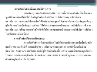 ความสั มพันธ์ กบเมืองนครศรีธรรมราช
                           ั
                                                                                 ั
                    อาณาจักรสุ โขทัยกับเมืองนครศรี ธรรมราช เริ่ มมีความสัมพันธ์กนตั้งแต่พอ่
                                                ั
ขุนศรี อินทราทิตย์ได้เสด็จไปเจริ ญสัมพันธไมตรี กบพระเจ้าจันทรภานุ กษัตริ ยแห่ง
                                                                          ์
นครศรี ธรรมราชและเคยโปรดเกล้าฯให้ติดต่อขอพระพุทธสิ หิงค์จากลังกามาประดิษฐานยังกรุ ง
สุ โขทัย และในสมัยพ่อขุนรามคาแหงได้นาพระพุทธศาสนานิกายเถรวาทลัทธิลงกาวงศ์ จากั
นครศรี ธรรมราชขึ้นมาเผยแผ่ยงสุ โขทัยทาให้พระพุทธศาสนานิกายเถรวาทลัทธิลงกาวงศ์มนคง
                              ั                                                ั       ั่
ในสุ โขทัยนับตั้งแต่น้ นมา
                       ั
          ความสั มพันธ์ กบอาณาจักรอยุธยา
                         ั
                    ความสัมพันธ์ระหว่างอาณาจักรสุ โขทัยกับอาณาจักรอยุธยา เริ่ มขึ้นในสมัย
สมเด็จ พระรามาธิบดีที่ 1 (พระเจ้าอู่ทอง) แห่งอาณาจักรอยุธยา ทรงยกทัพขึ้นมายึดเมือง
พิษณุโลก ของอาณาจักรสุ โขทัย ทาให้สุโขทัยต้องส่ งเครื่ องบรรณาการพร้อมคณะทูตเดินทาง
ไปเจรจา ขอเมืองพิษณุโลกคืน ซึ่งสมเด็จพระรามาธิบดีที่ 1 (พระเจ้าอู่ทอง) ทรงพระราชทาน
เมืองพิษณุโลกคืน ให้แก่สุโขทัย
 